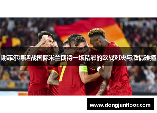 谢菲尔德迎战国际米兰期待一场精彩的欧战对决与激情碰撞