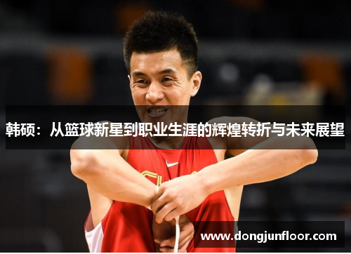 韩硕:从篮球新星到职业生涯的辉煌转折与未来展望